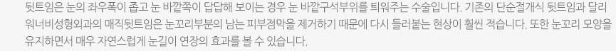 뒷트임은 눈의 좌우폭이 좁고 눈 바깥쪽이 답답해 보이는 경우 눈 바깥구석부위를 틔워주는 수술입니다. 기존의 단순절개식 뒷트임과 달리 워너비성형외과의 매직뒷트임은 눈꼬리부분의 남는 피부점막을 제거하기 때문에 다시 들러붙는 현상이 훨씬 적습니다. 또한 눈꼬리 모양을 유지하면서 매우 자연스럽게 눈길이 연장의 효과를 볼 수 있습니다. 