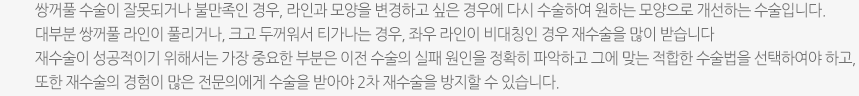 쌍꺼풀 수술이 잘못되거나 불만족인 경우, 라인과 모양을 변경하고 싶은 경우에 다시 수술하여 원하는 모양으로 개선하는 수술입니다. 대부분 쌍꺼풀 라인이 풀리거나, 크고 두꺼워서 티가나는 경우, 좌우 라인이 비대칭인 경우 재수술을 많이 받습니다 재수술이 성공적이기 위해서는 가장 중요한 부분은 이전 수술의 실패 원인을 정확히 파악하고 그에 맞는 적합한 수술법을 선택하여야 하고, 또한 재수술의 경험이 많은 전문의에게 수술을 받아야 2차 재수술을 방지할 수 있습니다.