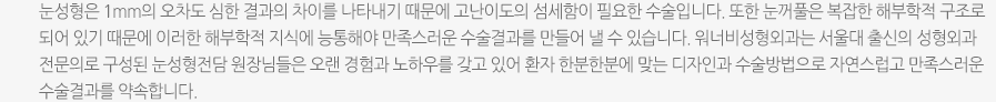 눈성형은 1mm의 오차도 심한 결과의 차이를 나타내기 때문에 고난이도의 섬세함이 필요한 수술입니다. 또한 눈꺼풀은 복잡한 해부학적 구조로 되어 있기 때문에 이러한 해부학적 지식에 능통해야 만족스러운 수술결과를 만들어 낼 수 있습니다. 워너비성형외과는 서울대 출신의 성형외과 전문의로 구성된 눈성형전담 원장님들은 오랜 경험과 노하우를 갖고 있어 환자 한분한분에 맞는 디자인과 수술방법으로 자연스럽고 만족스러운 수술결과를 약속합니다. 