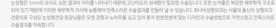 눈성형은 1mm의 오차도 심한 결과의 차이를 나타내기 때문에 고난이도의 섬세함이 필요한 수술입니다. 또한 눈꺼풀은 복잡한 해부학적 구조로 되어 있기 때문에 이러한 해부학적 지식에 능통해야 만족스러운 수술결과를 만들어 낼 수 있습니다. 워너비성형외과는 서울대 출신의 성형외과 전문의로 구성된 눈성형전담 원장님들은 오랜 경험과 노하우를 갖고 있어 환자 한분한분에 맞는 디자인과 수술방법으로 자연스럽고 만족스러운 수술결과를 약속합니다. 