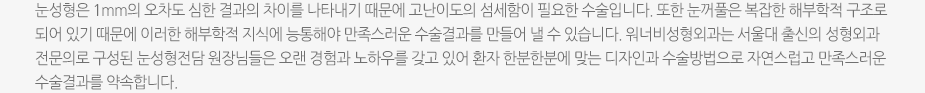 눈성형은 1mm의 오차도 심한 결과의 차이를 나타내기 때문에 고난이도의 섬세함이 필요한 수술입니다. 또한 눈꺼풀은 복잡한 해부학적 구조로 되어 있기 때문에 이러한 해부학적 지식에 능통해야 만족스러운 수술결과를 만들어 낼 수 있습니다. 워너비성형외과는 서울대 출신의 성형외과 전문의로 구성된 눈성형전담 원장님들은 오랜 경험과 노하우를 갖고 있어 환자 한분한분에 맞는 디자인과 수술방법으로 자연스럽고 만족스러운 수술결과를 약속합니다. 