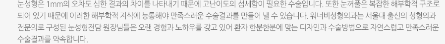 눈성형은 1mm의 오차도 심한 결과의 차이를 나타내기 때문에 고난이도의 섬세함이 필요한 수술입니다. 또한 눈꺼풀은 복잡한 해부학적 구조로 되어 있기 때문에 이러한 해부학적 지식에 능통해야 만족스러운 수술결과를 만들어 낼 수 있습니다. 워너비성형외과는 서울대 출신의 성형외과 전문의로 구성된 눈성형전담 원장님들은 오랜 경험과 노하우를 갖고 있어 환자 한분한분에 맞는 디자인과 수술방법으로 자연스럽고 만족스러운 수술결과를 약속합니다. 