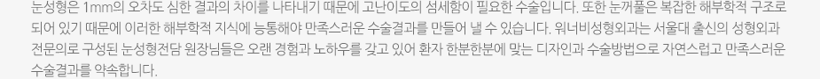 눈성형은 1mm의 오차도 심한 결과의 차이를 나타내기 때문에 고난이도의 섬세함이 필요한 수술입니다. 또한 눈꺼풀은 복잡한 해부학적 구조로 되어 있기 때문에 이러한 해부학적 지식에 능통해야 만족스러운 수술결과를 만들어 낼 수 있습니다. 워너비성형외과는 서울대 출신의 성형외과 전문의로 구성된 눈성형전담 원장님들은 오랜 경험과 노하우를 갖고 있어 환자 한분한분에 맞는 디자인과 수술방법으로 자연스럽고 만족스러운 수술결과를 약속합니다.