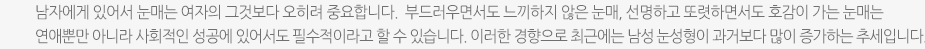 남자에게 있어서 눈매는 여자의 그것보다 오히려 중요합니다.  부드러우면서도 느끼하지 않은 눈매, 선명하고 또렷하면서도 호감이 가는 눈매는 연애뿐만 아니라 사회적인 성공에 있어서도 필수적이라고 할 수 있습니다. 이러한 경향으로 최근에는 남성 눈성형이 과거보다 많이 증가하는 추세입니다.