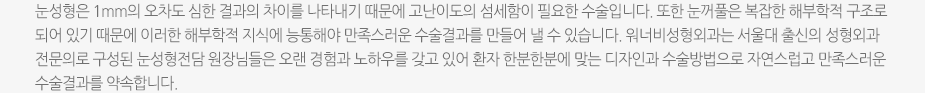 눈성형은 1mm의 오차도 심한 결과의 차이를 나타내기 때문에 고난이도의 섬세함이 필요한 수술입니다. 또한 눈꺼풀은 복잡한 해부학적 구조로 되어 있기 때문에 이러한 해부학적 지식에 능통해야 만족스러운 수술결과를 만들어 낼 수 있습니다. 워너비성형외과는 서울대 출신의 성형외과 전문의로 구성된 눈성형전담 원장님들은 오랜 경험과 노하우를 갖고 있어 환자 한분한분에 맞는 디자인과 수술방법으로 자연스럽고 만족스러운 수술결과를 약속합니다. 