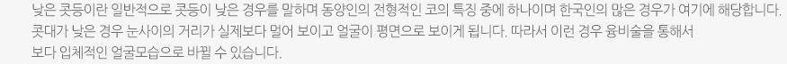 낮은 콧등이란 일반적으로 콧등이 낮은 경우를 말하며 동양인의 전형적인 코의 특징 중에 하나이며 한국인의 많은 경우가 여기에 해당합니다. 콧대가 낮은 경우 눈사이의 거리가 실제보다 멀어 보이고 얼굴이 평면으로 보이게 됩니다. 따라서 이런 경우 융비술을 통해서 보다 입체적인 얼굴모습으로 바뀔 수 있습니다. 