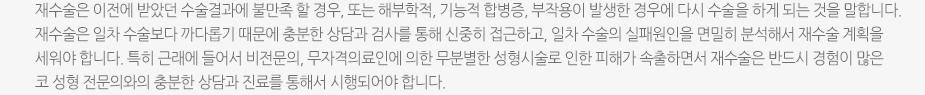 재수술은 이전에 받았던 수술결과에 불만족 할 경우, 또는 해부학적, 기능적 합병증, 부작용이 발생한 경우에 다시 수술을 하게 되는 것을 말합니다. 재수술은 일차 수술보다 까다롭기 때문에 충분한 상담과 검사를 통해 신중히 접근하고, 일차 수술의 실패원인을 면밀히 분석해서 재수술 계획을 세워야 합니다. 특히 근래에 들어서 비전문의, 무자격의료인에 의한 무분별한 성형시술로 인한 피해가 속출하면서 재수술은 반드시 경험이 많은 코 성형 전문의와의 충분한 상담과 진료를 통해서 시행되어야 합니다.