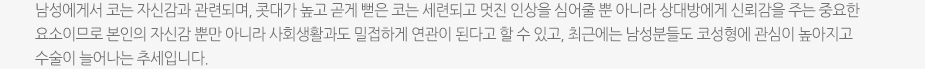 남성에게서 코는 자신감과 관련되며, 콧대가 높고 곧게 뻗은 코는 세련되고 멋진 인상을 심어줄 뿐 아니라 상대방에게 신뢰감을 주는 중요한 요소이므로 본인의 자신감 뿐만 아니라 사회생활과도 밀접하게 연관이 된다고 할 수 있고, 최근에는 남성분들도 코성형에 관심이 높아지고 수술이 늘어나는 추세입니다.