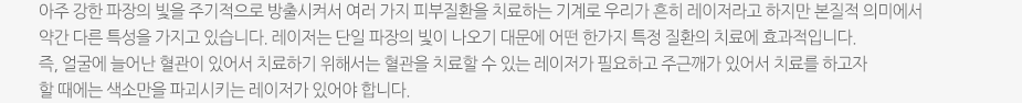 아주 강한 파장의 빛을 주기적으로 방출시켜서 여러 가지 피부질환을 치료하는 기계로 우리가 흔히 레이저라고 하지만 본질적 의미에서 약간 다른 특성을 가지고 있습니다. 레이저는 단일 파장의 빛이 나오기 대문에 어떤 한가지 특정 질환의 치료에 효과적입니다. 즉, 얼굴에 늘어난 혈관이 있어서 치료하기 위해서는 혈관을 치료할 수 있는 레이저가 필요하고 주근깨가 있어서 치료를 하고자 할 때에는 색소만을 파괴시키는 레이저가 있어야 합니다.