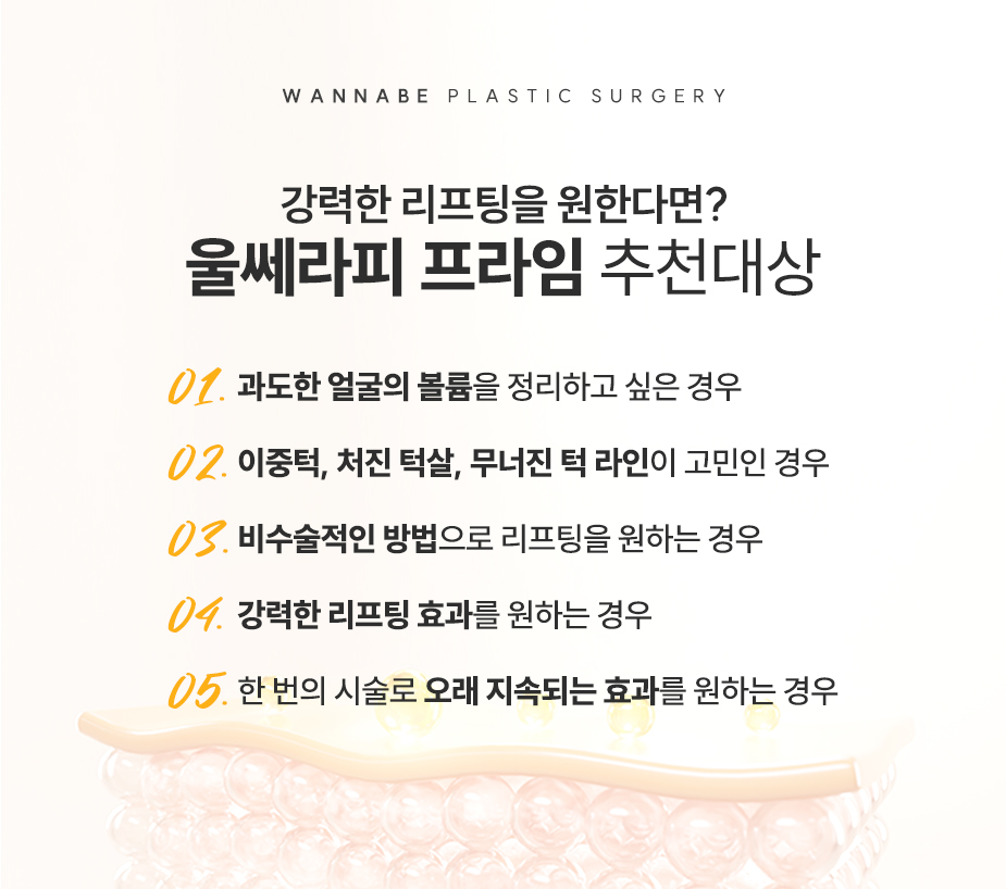강력한 리프팅을 원한다면? 울쎄라피 프라임 추천대상 - 01.과도한 얼굴의 볼륨을 정리하고 싶은 경우, 02.이중턱, 처진 턱살, 무너진 턱 라인이 고민인 경우, 03.비수술적인 방법으로 리프팅을 원하는 경우, 04.강력한 리프팅 효과를 원하는 경우, 05.한 번의 시술로 오래 지속되는 효과를 원하는 경우