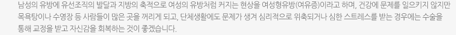 남성의 유방에 유선조직의 발달과 지방의 축적으로 여성의 유방처럼 커지는 현상을 여성형유방(여유증)이라고 하며, 건강에 문제를 일으키지 않지만 목욕탕이나 수영장 등 사람들이 많은 곳을 꺼리게 되고, 단체생활에도 문제가 생겨 심리적으로 위축되거나 심한 스트레스를 받는 경우에는 수술을 통해 교정을 받고 자신감을 회복하는 것이 좋겠습니다.