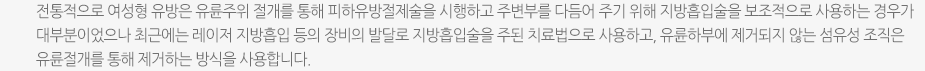 전통적으로 여성형 유방은 유륜주위 절개를 통해 피하유방절제술을 시행하고 주변부를 다듬어 주기 위해 지방흡입술을 보조적으로 사용하는 경우가 대부분이었으나 최근에는 레이저 지방흡입 등의 장비의 발달로 지방흡입술을 주된 치료법으로 사용하고, 유륜하부에 제거되지 않는 섬유성 조직은 유륜절개를 통해 제거하는 방식을 사용합니다.